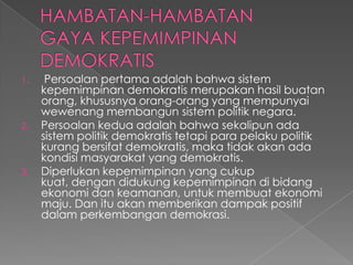 1. Persoalan pertama adalah bahwa sistem
kepemimpinan demokratis merupakan hasil buatan
orang, khususnya orang-orang yang mempunyai
wewenang membangun sistem politik negara.
2. Persoalan kedua adalah bahwa sekalipun ada
sistem politik demokratis tetapi para pelaku politik
kurang bersifat demokratis, maka tidak akan ada
kondisi masyarakat yang demokratis.
3. Diperlukan kepemimpinan yang cukup
kuat, dengan didukung kepemimpinan di bidang
ekonomi dan keamanan, untuk membuat ekonomi
maju. Dan itu akan memberikan dampak positif
dalam perkembangan demokrasi.
 