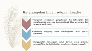 sebagai Leader
Keterampilan Bidan
• Mengenali keterbatasan pengetahuan dan ketrampilan dan
dan
menolak setiap tugas atau
tanggung jawab bidan.
tanggung jawab diluar wewenang
• Menerima
kebidanan.
tanggung jawab kepemimpinan dalam praktik
• Menggunakan kemampuan untuk berfikir secara proaktif,
perspektif luas dan kritikal dalam konteks penyelesaian masalah.
 