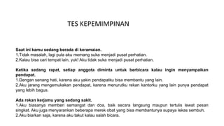 Saat ini kamu sedang berada di keramaian.
1.Tidak masalah, lagi pula aku memang suka menjadi pusat perhatian.
2.Kalau bisa cari tempat lain, yuk! Aku tidak suka menjadi pusat perhatian.
Ketika sedang rapat, setiap anggota diminta untuk berbicara kalau ingin menyampaikan
pendapat.
1.Dengan senang hati, karena aku yakin pendapatku bisa membantu yang lain.
2.Aku jarang mengemukakan pendapat, karena menurutku rekan kantorku yang lain punya pendapat
yang lebih bagus.
Ada rekan kerjamu yang sedang sakit.
1.Aku biasanya memberi semangat dan doa, baik secara langsung maupun tertulis lewat pesan
singkat. Aku juga menyarankan beberapa merek obat yang bisa membantunya supaya lekas sembuh.
2.Aku biarkan saja, karena aku takut kalau salah bicara.
TES KEPEMIMPINAN
 