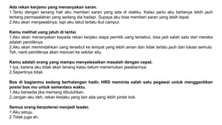 Ada rekan kerjamu yang menanyakan saran.
1.Tentu dengan senang hati aku memberi saran yang ada di otakku. Kalau perlu aku bertanya lebih jauh
tentang permasalahan yang sedang dia hadapi. Supaya aku bisa memberi saran yang lebih tepat.
2.Aku akan menjawabnya, tapi aku takut terlalu ikut campur.
Kamu melihat uang jatuh di lantai.
1.Aku akan menanyakan kepada rekan kerjaku siapa pemilik uang tersebut, bisa jadi salah satu dari mereka
adalah pemiliknya.
2.Aku akan memindahkan uang tersebut ke tempat yang lebih aman dan tidak terlalu jauh dari lokasi semula.
Toh, nanti pemiliknya akan mencari ke sekitar situ.
Kamu adalah orang yang mampu menyelesaikan masalah dengan cepat.
1.Iya, karena aku tidak akan tenang kalau belum menemukan jawabannya.
2.Sepertinya tidak
Bos di bagianmu sedang berhalangan hadir, HRD meminta salah satu pegawai untuk menggantikan
posisi bos mu untuk sementara waktu.
1.Aku bersedia jika memang dibutuhkan.
2.Jangan aku deh, rekan kerjaku yang lain ada yang lebih pintar kok.
Semua orang berpotensi menjadi leader.
1.Aku setuju.
2.Tidak juga ah.
 