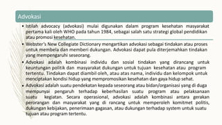 Advokasi
• Istilah advocacy (advokasi) mulai digunakan dalam program kesehatan masyarakat
pertama kali oleh WHO pada tahun 1984, sebagai salah satu strategi global pendidikan
atau promosi kesehatan.
• Webster’s New Collegiate Dictionary mengartikan advokasi sebagai tindakan atau proses
untuk membela dan memberi dukungan. Advokasi dapat pula diterjemahkan tindakan
yang mempengaruhi seseorang.
• Advokasi adalah kombinasi individu dan sosial tindakan yang dirancang untuk
keuntungan politik dan masyarakat dukungan untuk tujuan kesehatan atau program
tertentu. Tindakan dapat diambil oleh, atau atas nama, individu dan kelompok untuk
menciptakan kondisi hidup yang mempromosikan kesehatan dan gaya hidup sehat.
Advokasi adalah suatu pendekatan kepada seseorang atau bidan/organisasi yang di duga
•
mempunyai pengaruh terhadap keberhasilan suatu program atau pelaksanaan
suatu kegiatan. Secara operasional, advokasi adalah kombinasi antara gerakan
politis,
perorangan dan masyarakat yang di rancang untuk memperoleh komitmet
dukungan kebijakan, penerimaan gagasan, atau dukungan terhadap system untuk suatu
tujuan atau program tertentu.
 
