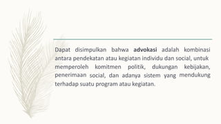 Dapat disimpulkan bahwa advokasi adalah kombinasi
antara pendekatan atau kegiatan individu dan social, untuk
memperoleh
penerimaan
komitmen politik, dukungan kebijakan,
mendukung
social, dan adanya sistem yang
terhadap suatu program atau kegiatan.
 