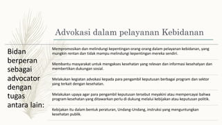Advokasi dalam pelayanan Kebidanan
Mempromosikan dan melindungi kepentingan orang-orang dalam pelayanan kebidanan, yang
mungkin rentan dan tidak mampu melindungi kepentingan mereka sendiri.
Bidan
berperan
sebagai
advocator
dengan
tugas
Membantu masyarakat untuk mengakses kesehatan yang relevan dan informasi kesehatyan dan
membertikan dukungan sosial.
Melakukan kegiatan advokasi kepada para pengambil keputusan berbagai program dan sektor
yang terkait dengan kesehatan.
Melakukan upaya agar para pengambil keputusan tersebut meyakini atau mempercayai bahwa
program kesehatan yang ditawarkan perlu di dukung melalui kebijakan atau keputusan politik.
antara lain: Kebijakan itu dalam bentuk peraturan, Undang-Undang, instruksi yang menguntungkan
kesehatan publik.
 