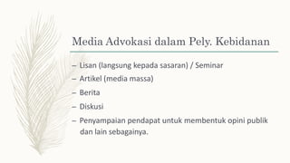 Media Advokasi dalam Pely. Kebidanan
– Lisan (langsung kepada sasaran) / Seminar
– Artikel (media massa)
– Berita
– Diskusi
– Penyampaian pendapat untuk membentuk opini publik
dan lain sebagainya.
 