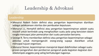 Leadership & Advokasi
Leadership
• Menurut Robert Dubin definisi atau pengertian kepemimpinan diartikan
sebagai pelaksanaan otoritas dan pembuatan keputusan.
Menurut J.L. Hemphill definisi atau pengertian kepemimpinan adalah suatu
inisiatif untuk bertindak yang menghasilkan suatu pola yang konsisten dalam
rangka mencapai jalan pemecahan dari suatu persoalan bersama.
George R. Terry memberikan definisi atau pengertian kepemimpinan sebagai
•
•
aktivitas untuk mempengaruhi
mencapai tujuan organisasi.
orang-orang supaya diarahkan untuk
• Menurut Stoner, kepemimpinan manajerial dapat didefinisikan sebagai suatu
proses pengarahan dan pemberian pengaruh pada kegiatan-kegiatan dari
sekelompok anggota yang saling berhubungan tugasnya.
 