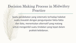 Decision Making Process in
Practice
Midwifery
Suatu pendekatan yang sistematis terhadap hakekat
suatu masalah dengan pengumpulan fakta-fakta
dan data, menentukan alternatif yang matang
untuk mengambil suatu tindakan yang tepat dalam
praktek kebidanan.
 