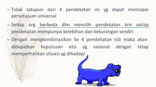 – Tidak satupun dari 4 pendekatan ini yg dapat mencapai
persetujuan universal
– Setiap org berbeda dlm memilih pendekatan krn setiap
pendekatan mempunyai kelebihan dan kekurangan sendiri
– Dengan mengkombinasikan ke 4 pendekatan tsb maka akan
didapatkan keputusan etis yg rasional dengan tetap
memperhatikan situasi yg dihadapi
 
