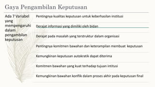 Gaya Pengambilan Keputusan
Ada 7 Variabel
yang
mempengaruhi
dalam
pengambilan
keputusan
Pentingnya kualitas keputusan untuk keberhasilan institusi
Derajat informasi yang dimiliki oleh bidan
Derajat pada masalah yang terstruktur dalam organisasi
Pentingnya komitmen bawahan dan keterampilan membuat keputusan
Kemungkinan keputusan autokratik dapat diterima
Komitmen bawahan yang kuat terhadap tujuan intitusi
Kemungkinan bawahan konflik dalam proses akhir pada keputusan final
 