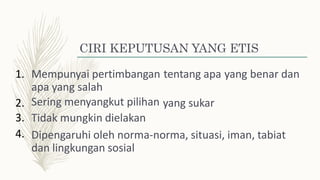 CIRI KEPUTUSAN YANG ETIS
1. Mempunyai pertimbangan
apa yang salah
Sering menyangkut pilihan
Tidak mungkin dielakan
tentang apa yang benar dan
2.
3.
4.
yang sukar
Dipengaruhi oleh norma-norma, situasi, iman, tabiat
dan lingkungan sosial
 
