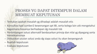 PROSES YG DAPAT DITEMPUH DALAM
MEMBUAT KEPUTUSAN
– Tentukan apakah masalah yg dihadapi adalah masalah etis
– Konsultasi kpd sumber2 kewenangan spt IBI, serta kolega lain utk mengetahui
bagaimana biasanya berhadapan dg masalah tsb
– Pertimbangan solusi alternatif berdasarkan prinsip dan nilai yg dipegang serta
konsekuensinya
– Diskusikan usulan solusi anda dg siapa solusi itu akan berpengaruh
– Buatlah keputusan
– Evaluasi keputusan
 