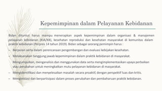 Kepemimpinan dalam Pelayanan Kebidanan
Bidan dituntut harus mampu menerapkan aspek kepemimpinan dalam organisasi & manajemen
pelayanan kebidanan (KIA/KB), kesehatan reproduksi dan kesehatan masyarakat di komunitas dalam
praktik kebidanan (Perpres 14 tahun 2019). Bidan sebagai seorang pemimpin harus :
– Berperan serta dalam perencanaan pengembangan dan evaluasi kebijakan kesehatan.
– Melaksanakan tanggung jawab kepemimpinan dalam praktik kebidanan di masyarakat.
Mengumpulkan, menganalisis dan menggunakan data serta mengimplementasikan upaya perbaikan
atau perubahan untuk meningkatkan mutu pelayanan kebidanan di masyarakat.
– Mengidentifikasi dan menyelesaikan masalah secara proaktif, dengan perspektif luas dan kritis.
– Menginisiasi dan berpartisipasi dalam proses perubahan dan pembaharuan praktik kebidanan.
 