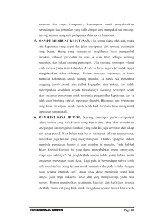 perasaan dan tanpa kompromi.; kemampuan untuk menyelesaikan
perundingan dan persoalan yang sulit dengan cara mengakui hak masingmasing, namun mengarah pada pemecahan secara harmonis.
5. MAMPU MEMBUAT KEPUTUSAN, Jika semua fakta telah ada, maka
satu keputusan yang cepat dan jelas merupakan ciri seorang pemimpin
yang benar. Orang yang mempunyai penglihatan harus mengambil
tindakan terhadap persoalan itu atau ia akan tetap sebagai seorang
penonton, dan bukan seorang pemimpin. Jika seorang pemimpin rohani
telah merasa yakin akan kehendak Allah, ia harus segera bertindak tanpa
menghiraukan akibat-akibatnya. Dalam mencapai tujuannya, ia harus
memiliki keberanian untuk pantang mundur. Ia harus rela menerima
tanggung jawab penuh atas akibat kegagalan atau sukses, dan tidak
melemparkan kesalahan kepada bawahannya. Seorang pemimpin sejati
akan melawan pencobaan untuk menunda pengambilan keputusan, dan ia
tidak akan bimbang setelah keputusan diambil. Biasanya, satu keputusan
yang tulus meskipun salah, masih lebih baik daripada tidak mengambil
keputusan sama sekali.
6. MEMILIKI RASA HUMOR, Seorang pemimpin perlu mempunyai
selera humor yang baik.Humor yang bersih dan sehat akan meredakan
ketegangan dan mengobati keadaan yang sulit. Ini juga cerminan dari sikap
hati yang positif. Kita bukan saja harus memupuk pikiran semata-mata,
melainkan juga hal-hal yang menyenangkan. Charles Spurgeon dalam
membela pemakaian humor di atas mimbar, ia menulis, “Ada hal-hal
dalam khotbah-khotbah ini yang dapat menyebabkan orang tersenyum,
tetapi apa salahnya? Si pengkhotbah sendiri tidak yakin bahwa suatu
senyuman merupakan suatu dosa. Lagi pula, ia berpendapat bahwa lebih
baik membiarkan orang tertawa untuk sementara daripada tertidur dengan
pulas selama setengah jam”. Anda tidak dapat memimpin orang lain
sampai jauh tanpa sukacita Tuhan dan yang mengikutinya yaitu rasa
humor. Humor memberikan ketajaman, keaslian dan kefasihan kepada
khotbah. Suatu test yang baik untuk mengetahui apakah humor kita cocok

KEPEMIMPINAN KRISTEN

Page 10

 