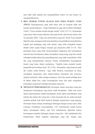 atau tidak ialah apakah kita mengendalikan humor itu atau humor itu
mengendalikan kita.
7. BISA MARAH UNTUK ALASAN DAN PADA WAKTU YANG
TEPAT, Kedengarannya agak aneh kalau sifat ini menjadi salah satu
kualitas kepemimpinan. Tetapi bukankah ini juga ada di dalam kehidupan
Yesus? “Yesus melihat mereka dengan marah” (Yoh 2:15-17). Kemarahan
yang benar tidak kurang luhurnya dari pada kasih, oleh karena kedua sifat
itu ada pada Allah. Yang satu memerlukan yang lain. Kasih Yesus kepada
BapaNya dan semangat untuk kemuliaanNya menyebabkan kemarahanNya
kepada para pedagang yang mata duitan, yang telah mengubah tempat
ibadah untuk segala bangsa menjadi gua penyamun (Mat 21:13). Para
pemimpin besar yang telah menyelamatkan bangsanya dari kemunduran
nasional dan kemunduran rohani merupakan orang-orang yang bisa marah
terhadap ketidak-adilan dan penyalahgunaan yang tidak memuliakan Allah
dan yang memperhamba manusia. Paulus membuktikan kemungkinan
marah yang benar dalam nasehatnya, “Apabila kamu menjadi marah,
janganlah kamu berbuat dosa” (Ef. 4:26). Kemarahan yang berpusat pada
diri sendiri selalu berdosa. Agar tidak berdosa, kemarahan itu harus
merupakan kegairahan akan hukum-hukum kebenaran dan kesucian,
dengan kemuliaan Allah sebagai tujuannya. Jika kita marah terhadap dosa
di dalam hidup kita, maka kemungkinan besar kita akan mengalami
kemarahan yang benar terhadap dosa pada orang lain.
8. MENJALIN PERSAHABATAN, Pemimpin rohani mencintai orang dan
mempunyai kemampuan yang besar untuk bersahabat. Salah satu unsur
dalam kepemimpinan adalah kemampuan untuk dapat menimbulkan yang
terbaik dari dalam diri orang lain. Untuk mencapai hal ini, maka keramah
tamahan pribadi jauh lebih berhasil daripada argumentasi yang panjang.
Pemimpin harus mampu membangun hubungan dengan semua relasi. Dale
Carnegie Foundation menyimpulkan: 15% keberhasilan terjadi karena
faktor kemampuan teknis, tapi 85% keberhasilan diperoleh karena
kemampuan menjalin hubungan dengan orang lain. Jadi usahakanlah ikut
berpartisipasi dalam kegiatan lingkungan yang ada. Jangan lupa

KEPEMIMPINAN KRISTEN

Page 11

 