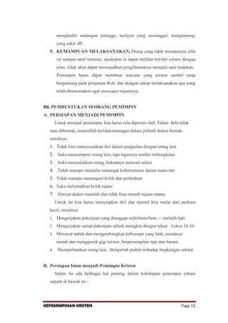 menghadiri undangan tetangga, melayat yang meninggal, mengunjungi
yang sakit, dll.
9. KEMAMPUAN MELAKSANAKAN, Orang yang tidak mempunyai sifat
ini sampai taraf tertentu, meskipun ia dapat melihat hal-hal rohani dengan
jelas, tidak akan dapat mewujudkan penglihatannya menjadi satu tindakan.
Pemimpin harus dapat membuat rencana yang teratur sambil tetap
bergantung pada pimpinan Roh, dan dengan cakap melaksanakan apa yang
telah direncanakan agar mencapai tujuannya.

III. PEMBENTUKAN SEORANG PEMIMPIN
A. PERSIAPAN MENJADI PEMIMPIN
Untuk menjadi pemimpin, kita harus rela diproses oleh Tuhan. Bila tidak
mau dibentuk, muncullah ketidakmatangan dalam pribadi dalam bentuk,
misalnya :
1. Tidak bisa menyesuaikan diri dalam pergaulan dengan orang lain
2. .Suka mencampuri orang lain, tapi tugasnya sendiri terbengkalai.
3. Suka menyalahkan orang, bukannya mencari solusi
4. .Tidak mampu menjalin semangat kebersamaan dalam suatu tim
5. Tidak mampu menangani kritik dan perbedaan.
6. Suka melontarkan kritik tajam.
7. Hanyut dalam masalah dan tidak bisa meraih tujuan utama
Untuk itu kita harus menyiapkan diri dan mental kita mulai dari perkara
kecil, misalnya:
1.

Mengerjakan pekerjaan yang dianggap sederhana/hina -> melatih hati.

2.

Mengerjakan setiap pekerjaan sebaik mungkin dengan tekun. Lukas 16:10.

3.

Merawat tubuh dan mengembangkan kebiasaan yang baik, misalnya:
mandi dan menggosok gigi teratur, berpenampilan rapi dan harum.

4.

Memperhatikan orang lain. Belajarlah peduli terhadap lingkungan sekitar

B. Persiapan Iman menjadi Pemimpin Kristen
Selain itu ada berbagai hal penting dalam kehidupan pemimpin rohani
seperti di bawah ini :

KEPEMIMPINAN KRISTEN

Page 12

 