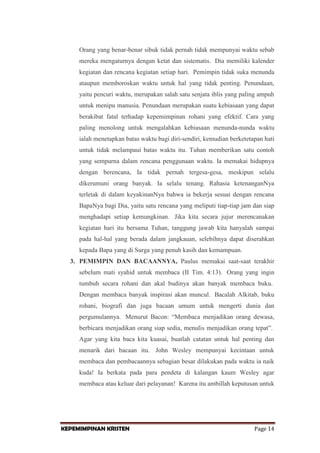 Orang yang benar-benar sibuk tidak pernah tidak mempunyai waktu sebab
mereka mengaturnya dengan ketat dan sistematis. Dia memiliki kalender
kegiatan dan rencana kegiatan setiap hari. Pemimpin tidak suka menunda
ataupun memboroskan waktu untuk hal yang tidak penting. Penundaan,
yaitu pencuri waktu, merupakan salah satu senjata iblis yang paling ampuh
untuk menipu manusia. Penundaan merupakan suatu kebiasaan yang dapat
berakibat fatal terhadap kepemimpinan rohani yang efektif. Cara yang
paling menolong untuk mengalahkan kebiasaan menunda-nunda waktu
ialah menetapkan batas waktu bagi diri-sendiri, kemudian berketetapan hati
untuk tidak melampaui batas waktu itu. Tuhan memberikan satu contoh
yang sempurna dalam rencana penggunaan waktu. Ia memakai hidupnya
dengan berencana, Ia tidak pernah tergesa-gesa, meskipun selalu
dikerumuni orang banyak. Ia selalu tenang. Rahasia ketenanganNya
terletak di dalam keyakinanNya bahwa ia bekerja sesuai dengan rencana
BapaNya bagi Dia, yaitu satu rencana yang meliputi tiap-tiap jam dan siap
menghadapi setiap kemungkinan. Jika kita secara jujur merencanakan
kegiatan hari itu bersama Tuhan, tanggung jawab kita hanyalah sampai
pada hal-hal yang berada dalam jangkauan, selebihnya dapat diserahkan
kepada Bapa yang di Surga yang penuh kasih dan kemampuan.
3. PEMIMPIN DAN BACAANNYA, Paulus memakai saat-saat terakhir
sebelum mati syahid untuk membaca (II Tim. 4:13). Orang yang ingin
tumbuh secara rohani dan akal budinya akan banyak membaca buku.
Dengan membaca banyak inspirasi akan muncul. Bacalah Alkitab, buku
rohani, biografi dan juga bacaan umum untuk mengerti dunia dan
pergumulannya. Menurut Bacon: “Membaca menjadikan orang dewasa,
berbicara menjadikan orang siap sedia, menulis menjadikan orang tepat”.
Agar yang kita baca kita kuasai, buatlah catatan untuk hal penting dan
menarik dari bacaan itu. John Wesley mempunyai kecintaan untuk
membaca dan pembacaannya sebagian besar dilakukan pada waktu ia naik
kuda! Ia berkata pada para pendeta di kalangan kaum Wesley agar
membaca atau keluar dari pelayanan! Karena itu ambillah keputusan untuk

KEPEMIMPINAN KRISTEN

Page 14

 