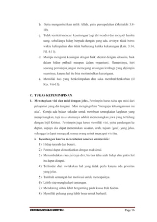 b. Setia mengembalikan milik Allah, yaitu persepuluhan (Maleakhi 3:810).
c. Tidak serakah/mencari keuntungan bagi diri sendiri dan menjadi hamba
uang, sebaliknya hidup berpada dengan yang ada, artinya: tidak boros
waktu kelimpahan dan tidak berhutang ketika kekurangan (Luk. 3:14,
Fil. 4:11).
d. Mampu mengatur keuangan dengan baik, dicatat dengan seksama, baik
dalam hidup pribadi maupun dalam organisasi. Semestinya, istri
seorang pemimpin jangan memegang keuangan lembaga yang dipimpin
suaminya, karena hal itu bisa menimbulkan kecurigaan.
e. Memiliki hati yang berkelimpahan dan suka memberi/berkorban (II
Kor. 9:6-15).

C. TUGAS KEPEMIMPINAN
1. Menetapkan visi dan misi dengan jelas, Pemimpin harus tahu apa misi dari
pelayanan yang dia tangani. Misi mengingatkan “mengapa kita/organisasi ini
ada”. Gereja ada bukan sekedar untuk membuat serangkaian kegiatan yang
menyenangkan, tapi misi utamanya adalah memenangkan jiwa yang terhilang
dengan Injil Kristus. Pemimpin juga harus memiliki visi, yaitu pandangan ke
depan, supaya dia dapat menentukan sasaran, arah, tujuan (goal) yang jelas,
sehingga ia dapat mengajak semua orang untuk mencapai visi itu.
a. Keuntungan karena menentukan sasaran antara lain:
1) Hidup terarah dan berarti.
2) Potensi dapat dimanfaatkan dengan maksimal.
3) Menumbuhkan rasa percaya diri, karena tahu arah hidup dan yakin hal
itu dapat dicapai.
4) Terhindar dari melakukan hal yang tidak perlu karena ada prioritas
yang jelas.
5) Tumbuh semangat dan motivasi untuk mencapainya.
6) Lebih siap menghadapi tantangan.
7) Mendorong untuk lebih bergantung pada kuasa Roh Kudus.
8) Memiliki peluang yang lebih besar untuk berhasil.

KEPEMIMPINAN KRISTEN

Page 16

 