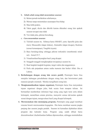 b. Sebab-sebab orang tidak menentukan sasaran:
1) Belum pernah melakukan sebelumnya.
2) Merasa tanpa menentukan sasaranpun bisa hidup.
3) Mau lebih praktis.
4) Takut gagal, dicela dan dikritik karena diketahui orang lain apakah
sasaran tercapai atau tidak
5) Visi tidak jelas, pikiran bercabang.
c. Cara menentukan sasaran:
1) Tulislah sasaran itu. Sifatnya harus SMART, yaitu: Spesifik (jelas dan
rinci), Measurable (dapat diukur), Attainable (dapat dicapai), Realistic
(sesuai kemampuan), Tangible (nyata).
2) Baca berulang-ulang sehingga pikiran terkondisi (membentuk mindset). Amsal 23:7.
3) Visualisasikan/bayangkan hasil yang dicapai.
4) Sungguh-sungguh mengharapkan tercapainya sasaran itu.
5) Buat langkah-langkah kegiatan, target waktu dan anggarannya.
6) Perlu ada perpaduan antara usaha manusia dan berkat Allah. Ora et
Labora.
2. Berhubungan dengan orang lain secara positif, Pemimpin harus bisa
menjalin hubungan persahabatan dengan orang lain, dan berorientasi pada
manusia (people oriented). Mereka mengilhami orang lain.
3. Mengkomunikasikan tujuan organisasi, Pemimpin harus bisa menyatakan
tujuan organisasi dengan jelas, baik secara lisan maupun tulisan.

Ini

bermanfaat memberikan informasi bagi orang yang ingin turut serta dalam
kelompok, memelihara urutan prioritas, menyortir semua ide/usulan apakah
sesuai dengan tujuan, mengevaluasi hasil yang dicapai kelompok.
4. Merencanakan dan menunjang program, Pemimpin yang gagal membuat
rencana berarti merencanakan kegagalan. Dia harus membuat sasaran jangka
panjang dan sasaran jangka pendek. Sasaran ini kemudian dijabarkan dalam
program

dan

kalender

kerja.

Program

yang

sudah

dibuat

harus

disosialisasikan/ disebarluaskan bahkan dipromosikan, sehingga menimbulkan

KEPEMIMPINAN KRISTEN

Page 17

 