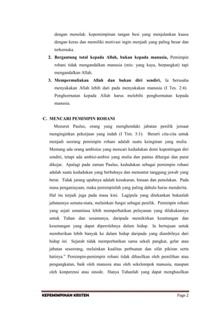 dengan menolak: kepemimpinan tangan besi yang menjalankan kuasa
dengan keras dan memiliki motivasi ingin menjadi yang paling besar dan
terkemuka.
2. Bergantung total kepada Allah, bukan kepada manusia, Pemimpin
rohani tidak mengandalkan manusia (mis: yang kaya, berpangkat) tapi
mengandalkan Allah.
3. Mempermuliakan Allah dan bukan diri sendiri, Ia berusaha
menyukakan Allah lebih dari pada menyukakan manusia (I Tes. 2:4).
Penghormatan kepada Allah harus melebihi penghormatan kepada
manusia.

C. MENCARI PEMIMPIN ROHANI
Menurut Paulus, orang yang menghendaki jabatan penilik jemaat
menginginkan pekerjaan yang indah (I Tim. 3:1). Berarti cita-cita untuk
menjadi seorang pemimpin rohani adalah suatu keinginan yang mulia.
Memang ada orang ambisius yang mencari kedudukan demi kepentingan diri
sendiri, tetapi ada ambisi-ambisi yang mulia dan pantas dihargai dan patut
dikejar. Apalagi pada zaman Paulus, kedudukan sebagai pemimpin rohani
adalah suatu kedudukan yang berbahaya dan menuntut tanggung jawab yang
berat. Tidak jarang upahnya adalah kesukaran, hinaan dan penolakan. Pada
masa penganiayaan, maka pemimpinlah yang paling dahulu harus menderita.
Hal itu terjadi juga pada masa kini. Lagipula yang ditekankan bukanlah
jabatannya semata-mata, melainkan fungsi sebagai penilik. Pemimpin rohani
yang sejati senantiasa lebih memperhatikan pelayanan yang dilakukannya
untuk Tuhan dan sesamanya, daripada memikirkan keuntungan dan
kesenangan yang dapat diperolehnya dalam hidup. Ia bertujuan untuk
memberikan lebih banyak ke dalam hidup daripada yang diambilnya dari
hidup ini. Sejarah tidak memperhatikan sama sekali pangkat, gelar atau
jabatan seseorang, melainkan kualitas perbuatan dan sifat pikiran serta
hatinya.” Pemimpin-pemimpin rohani tidak dihasilkan oleh pemilihan atau
pengangkatan, baik oleh manusia atau oleh sekelompok manusia, maupun
oleh konperensi atau sinode. Hanya Tuhanlah yang dapat menghasilkan

KEPEMIMPINAN KRISTEN

Page 2

 