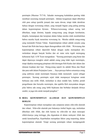 pemimpin (Mazmur 75:7-8). Sekadar memegang kedudukan penting tidak
membuat seseorang menjadi pemimpin. Jabatan keagamaan dapat diberikan
oleh para uskup (penilik jemaat) dan suatu dewan, tetapi tidak demikian
halnya dengan wewenang rohani, yang menjadi bagian yang paling penting
dalam kepemimpinan Kristen.

Wibawa/wewenang rohani sering kali

diberikan, tanpa diminta, kepada orang-orang yang dengan kerohanian,
disiplin, kemampuan dan kerajinan dalam hidup mereka telah membuktikan
bahwa mereka layak menerima wewenang itu. Mereka adalah orang-orang
yang mematuhi Firman Tuhan. Kepemimpinan rohani adalah sesuatu yang
berasal dari Roh dan hanya dapat dianugerahkan oleh Allah. Wewenang dan
kepemimpinan rohani diperoleh bukan dengan usaha memajukan diri,
melainkan dengan banyak berdoa dan air mata serta teguh memegang
kebenaran Injil. A.W Tozer mengatakan: “Seorang pemimpin yang benar dan
dapat dipercaya mungkin sekali adalah orang yang tidak ingin memimpin,
tetapi dipaksa memegang pimpinan oleh dorongan Roh Kudus dari dalam dan
tekanan keadaan dari luar. Orang-orang seperti itu adalah Musa dan Daud
dan para nabi dalam Perjanjian Lama … Saya percaya bahwa umumnya orang
yang ambisius untuk memimpin biasanya tidak memenuhi syarat sebagai
pemimpin. Seorang pemimpin sejati tidak mempunyai keinginan untuk
berkuasa atas milik Allah, melainkan ia akan rendah hati, lembut, penuh
pengorbanan dan bersedia memimpin, dan apabila Roh menyatakan dengan
jelas bahwa ada orang yang lebih bijaksana dan berbakat daripada dirinya
sendiri, ia juga rela untuk menjadi pengikut.”

D. BEDA

KEPEMIMPINAN

ALAMIAH

DAN

KEPEMIMPINAN

ROHANI
Kepemimpinan rohani merupakan satu campuran antara sifat-sifat alamiah
dan rohani. Sifat-sifat alamiah pun bukannya timbul begitu saja, melainkan
diberikan oleh Allah, dan oleh karena itu sifat-sifat ini akan mencapai
efektivitasnya yang tertinggi, jika digunakan di dalam melayani Allah dan
untuk kemuliaanNya. Kepribadian merupakan faktor yang terpenting, dalam
kepemimpinan alamiah. Tetapi seorang pemimpin rohani mempengaruhi

KEPEMIMPINAN KRISTEN

Page 3

 