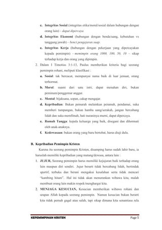 c. Integritas Sosial (integritas etika/moral/sosial dalam hubungan dengan
orang lain) – dapat dipercaya
d. Integritas Ekonomi (hubungan dengan benda/uang, kebutuhan vs
tanggung jawab) – benci pengejaran suap.
e. Integritas Kerja (hubungan dengan pekerjaan yang dipercayakan
kepada pemimpin) – memimpin orang 1000, 100, 50, 10 – sikap
terhadap kerja dan orang yang dipimpin.
2. Dalam I Timotius 3:1-13, Paulus memberikan kriteria bagi seorang
pemimpin rohani, meliputi klasifikasi :
a. Sosial: tak bercacat, mempunyai nama baik di luar jemaat, orang
terhormat.
b. Moral:

suami

dari

satu

istri,

dapat

menahan

diri,

bukan

peminum/penggemar anggur.
c. Mental: bijaksana, sopan, cakap mengajar.
d. Kepribadian: Bukan pemarah melainkan peramah, pendamai, suka
memberi tumpangan, bukan hamba uang/serakah, jangan bercabang
lidah dan suka memfitnah, hati nuraninya murni, dapat dipercaya.
e. Rumah Tangga: kepala keluarga yang baik, disegani dan dihormati
oleh anak-anaknya.
f. Kedewasaan: bukan orang yang baru bertobat, harus diuji dulu.

B. Kepribadian Pemimpin Kristen
Karena itu seorang pemimpin Kristen, disamping harus sudah lahir baru, ia
haruslah memiliki kepribadian yang matang/dewasa, antara lain :
1. JUJUR, Seorang pemimpin harus memiliki kejujuran baik terhadap orang
lain maupun diri sendiri. Jujur berarti tidak bercabang lidah, bertindak
sportif, terbuka dan berani mengakui kesalahan serta tidak mencari
“kambing hitam”. Hal ini tidak akan menurunkan wibawa kita, malah
membuat orang lain makin respek/menghargai kita.
2. MENJAGA KESUCIAN, Kesucian memberikan wibawa rohani dan
urapan Allah kepada seorang pemimpin. Namun kesucian bukan berarti
kita tidak pernah gagal atau salah, tapi sikap dimana kita senantiasa rela

KEPEMIMPINAN KRISTEN

Page 5

 