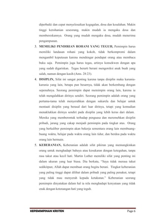 diperbaiki dan cepat menyelesaikan kegagalan, dosa dan kesalahan. Makin
tinggi kerohanian seseorang, makin mudah ia mengaku dosa dan
membereskannya. Orang yang mudah mengaku dosa, mudah menerima
pengampunan.
3. MEMILIKI PENDIRIAN ROHANI YANG TEGUH, Pemimpin harus
memiliki landasan rohani yang kokoh, tidak berkompromi dalam
mengambil keputusan karena mendengar pendapat orang atau membaca
buku saja. Pemimpin juga harus tegas, artinya konsekwen dengan apa
yang sudah digariskan. Tegas berarti berani mengoreksi anak buah yang
salah, namun dengan kasih (Ams. 28:23).
4. DISIPLIN, Sifat ini sangat penting karena tanpa disiplin maka karuniakarunia yang lain, betapa pun besarnya, tidak akan berkembang dengan
sepenuhnya. Seorang pemimpin dapat memimpin orang lain, karena ia
telah mengalahkan dirinya sendiri. Seorang pemimpin adalah orang yang
pertama-tama telah menyerahkan dengan sukarela dan belajar untuk
mentaati disiplin yang berasal dari luar dirinya, tetapi yang kemudian
menaklukkan dirinya sendiri pada disiplin yang lebih keras dari dalam.
Mereka yang memberontak terhadap penguasa dan meremehkan disiplin
pribadi, jarang yang cakap menjadi pemimpin pada tingkat atas. Orang
yang berkaliber pemimpin akan bekerja sementara orang lain membuangbuang waktu, belajar pada waktu orang lain tidur, dan berdoa pada waktu
orang lain bermain.
5. KEBERANIAN, Keberanian adalah sifat pikiran yang memungkinkan
orang untuk menghadapi bahaya atau kesukaran dengan keteguhan, tanpa
rasa takut atau kecil hati. Martin Luther memiliki sifat yang penting ini
dalam ukuran yang luar biasa. Dia berkata, “Saya tidak merasa takut
sedikitpun; Allah dapat membuat orang begitu berani. Tingkat keberanian
yang paling tinggi dapat dilihat dalam pribadi yang paling penakut, tetapi
yang tidak mau menyerah kepada ketakutan.” Keberanian seorang
pemimpin dinyatakan dalam hal ia rela menghadapi kenyataan yang tidak
enak dengan ketenangan hati yang teguh.

KEPEMIMPINAN KRISTEN

Page 6

 