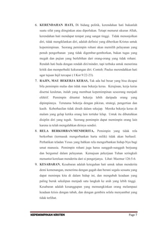 6. KERENDAHAN HATI, Di bidang politik, kerendahan hati bukanlah
suatu sifat yang diinginkan atau diperlukan. Tetapi menurut ukuran Allah,
kerendahan hati mendapat tempat yang sangat tinggi. Tidak menonjolkan
diri, tidak mengiklankan diri, adalah definisi yang diberikan Kristus untuk
kepemimpinan. Seorang pemimpin rohani akan memilih pelayanan yang
penuh pengorbanan yang tidak digembar-gemborkan, bukan tugas yang
megah dan pujian yang berlebihan dari orang-orang yang tidak rohani.
Rendah hati beda dengan rendah diri/minder, tapi terbuka untuk menerima
kritik dan memperbaiki kekurangan diri. Contoh: Paulus merendahkan hati
agar tujuan Injil tercapai ( I Kor 9:22-23).
7. RAJIN, MAU BEKERJA KERAS, Tak ada hal besar yang bisa dicapai
bila pemimpin malas dan tidak mau bekerja keras. Kerajinan, kerja keras
disertai keuletan, itulah yang membuat kepemimpinan seseorang menjadi
efektif.

Pemimpin

dituntut

bekerja

lebih

daripada

orang

yang

dipimpinnya. Terutama bekerja dengan pikiran, strategi, pengertian dan
kasih. Keberhasilan tidak diraih dalam sekejap. Mereka bekerja keras di
malam yang gelap ketika orang lain tertidur lelap. Untuk itu dibutuhkan
disiplin diri yang teguh. Seorang pemimpin dapat memimpin orang lain
karena ia telah mengalahkan dirinya sendiri.
8. RELA BERKORBAN/MENDERITA, Pemimpin yang tidak rela
berkorban (termasuk mengorbankan harta milik) tidak akan berhasil.
Perhatikan teladan Yesus yang bahkan rela mengorbankan hidup-Nya bagi
umat manusia. Pemimpin rohani juga harus sungguh-sungguh berjuang
dan bergumul dalam pelayanan. Kemajuan pekerjaan Tuhan seringkali
menuntut kerelaan menderita dari si pengerjanya. Lihat: Mazmur 126:5-6.
9. KESABARAN, Kesabaran adalah keteguhan hati untuk tahan menderita
demi kemenangan, menerima dengan gagah dan berani segala sesuatu yang
dapat menimpa kita di dalam hidup ini, dan mengubah keadaan yang
paling buruk sekalipun menjadi satu langkah ke arah yang lebih tinggi.
Kesabaran adalah kesanggupan yang memungkinkan orang melampaui
keadaan krisis dengan tabah, dan dengan gembira selalu menyambut yang
tidak terlihat.

KEPEMIMPINAN KRISTEN

Page 7

 