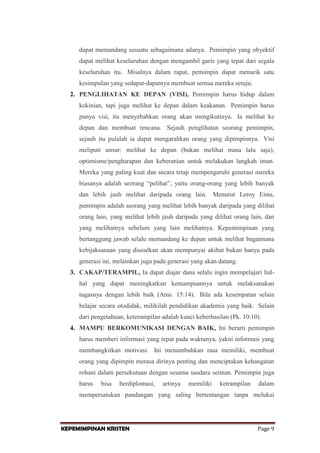 dapat memandang sesuatu sebagaimana adanya. Pemimpin yang obyektif
dapat melihat keseluruhan dengan mengambil garis yang tepat dari segala
keseluruhan itu. Misalnya dalam rapat, pemimpin dapat menarik satu
kesimpulan yang sedapat-dapatnya membuat semua mereka setuju.
2. PENGLIHATAN KE DEPAN (VISI), Pemimpin harus hidup dalam
kekinian, tapi juga melihat ke depan dalam keakanan. Pemimpin harus
punya visi, itu menyebabkan orang akan mengikutinya. Ia melihat ke
depan dan membuat rencana. Sejauh penglihatan seorang pemimpin,
sejauh itu pulalah ia dapat mengarahkan orang yang dipimpinnya. Visi
meliputi unsur: melihat ke depan (bukan melihat masa lalu saja),
optimisme/pengharapan dan keberanian untuk melakukan langkah iman.
Mereka yang paling kuat dan secara tetap mempengaruhi generasi mereka
biasanya adalah seorang “pelihat”, yaitu orang-orang yang lebih banyak
dan lebih jauh melihat daripada orang lain. Menurut Leroy Eims,
pemimpin adalah seorang yang melihat lebih banyak daripada yang dilihat
orang lain, yang melihat lebih jauh daripada yang dilihat orang lain, dan
yang melihatnya sebelum yang lain melihatnya. Kepemimpinan yang
bertanggung jawab selalu memandang ke depan untuk melihat bagaimana
kebijaksanaan yang diusulkan akan mempunyai akibat bukan hanya pada
generasi ini, melainkan juga pada generasi yang akan datang.
3. CAKAP/TERAMPIL, Ia dapat diajar dana selalu ingin mempelajari halhal yang dapat meningkatkan kemampuannya untuk melaksanakan
tugasnya dengan lebih baik (Ams. 15:14). Bila ada kesempatan selain
belajar secara otodidak, milikilah pendidikan akademis yang baik. Selain
dari pengetahuan, keterampilan adalah kunci keberhasilan (Pk. 10:10).
4. MAMPU BERKOMUNIKASI DENGAN BAIK, Ini berarti pemimpin
harus memberi informasi yang tepat pada waktunya, yakni informasi yang
membangkitkan motivasi. Ini menumbuhkan rasa memiliki, membuat
orang yang dipimpin merasa dirinya penting dan menciptakan kehangatan
rohani dalam persekutuan dengan sesama saudara seiman. Pemimpin juga
harus

bisa

berdiplomasi,

artinya

memiliki

ketrampilan

dalam

mempersatukan pandangan yang saling bertentangan tanpa melukai

KEPEMIMPINAN KRISTEN

Page 9

 