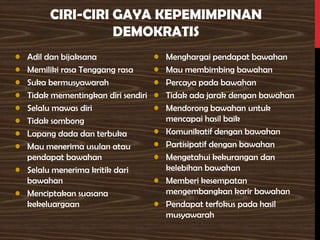 CIRI-CIRI GAYA KEPEMIMPINAN
DEMOKRATIS
• Adil dan bijaksana
• Memiliki rasa Tenggang rasa
• Suka bermusyawarah
• Tidak mementingkan diri sendiri
• Selalu mawas diri
• Tidak sombong
• Lapang dada dan terbuka
• Mau menerima usulan atau
pendapat bawahan
• Selalu menerima kritik dari
bawahan
• Menciptakan suasana
kekeluargaan
• Menghargai pendapat bawahan
• Mau membimbing bawahan
• Percaya pada bawahan
• Tidak ada jarak dengan bawahan
• Mendorong bawahan untuk
mencapai hasil baik
• Komunikatif dengan bawahan
• Partisipatif dengan bawahan
• Mengetahui kekurangan dan
kelebihan bawahan
• Memberi kesempatan
mengembangkan karir bawahan
• Pendapat terfokus pada hasil
musyawarah
 