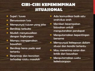 CIRI-CIRI KEPEMIMPINAN
SITUASIONAL
• Supel / luwes
• Berwawasan luas
• Mempunyai tujuan yang jelas
• Bersikap terbuka
• Mudah menyesuaikan
dengan lingkungan
• Mampu menggerakan
bawahan
• Bersikap keras pada saat
tertentu
• Berprinsip dan konsisten
terhadap suatu masalah
• Ada komunikasi baik satu
arah/dua arah
• Memberi kesempatan
bawahan untuk
mengutarakan pendapat
• Mengutamakan kepentingan
bersama
• Mempunyai ketegasan dalam
situasi dan kondisi tertentu
• Mau menerima saran dan
kritik dari bawahan
• Mengutamakan suatu
kekeluargaan
 