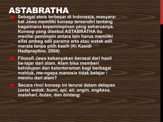 ASTABRATHA
Sebagai etnis terbesar di Indonesia, masyara-
kat Jawa memiliki konsep tersendiri tentang
bagaimana kepemimpinan yang seharusnya.
Konsep yang disebut ASTABRATHA itu
menilai pemimpin antara lain harus memiliki
sifat ambeg adil parama arta atau watak adil
merata tanpa pilih kasih (Ki Kasidi
Hadiprayitno, 2004)
Filosofi Jawa kebanyakan berasal dari hasil
be-lajar dari alam. Alam bisa memberi
kehidupan dan ketenteraman bagi berbagai
mahluk, me-ngapa manusia tidak belajar /
meniru dari alam?
Secara rinci konsep ini terurai dalam delapan
(asta) watak: bumi, api, air, angin, angkasa,
matahari, bulan, dan bintang.
 
