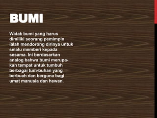 BUMI
Watak bumi yang harus
dimiliki seorang pemimpin
ialah mendorong dirinya untuk
selalu memberi kepada
sesama. Ini berdasarkan
analog bahwa bumi merupa-
kan tempat untuk tumbuh
berbagai tum-buhan yang
berbuah dan berguna bagi
umat manusia dan hewan.
 
