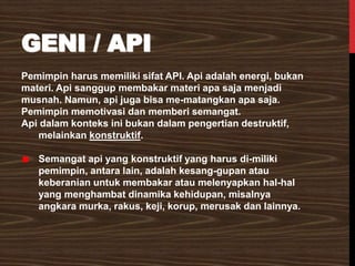 GENI / API
Pemimpin harus memiliki sifat API. Api adalah energi, bukan
materi. Api sanggup membakar materi apa saja menjadi
musnah. Namun, api juga bisa me-matangkan apa saja.
Pemimpin memotivasi dan memberi semangat.
Api dalam konteks ini bukan dalam pengertian destruktif,
melainkan konstruktif.
Semangat api yang konstruktif yang harus di-miliki
pemimpin, antara lain, adalah kesang-gupan atau
keberanian untuk membakar atau melenyapkan hal-hal
yang menghambat dinamika kehidupan, misalnya
angkara murka, rakus, keji, korup, merusak dan lainnya.
 