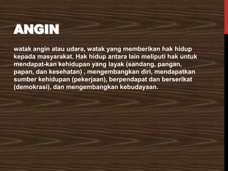 ANGIN
watak angin atau udara, watak yang memberikan hak hidup
kepada masyarakat. Hak hidup antara lain meliputi hak untuk
mendapat-kan kehidupan yang layak (sandang, pangan,
papan, dan kesehatan) , mengembangkan diri, mendapatkan
sumber kehidupan (pekerjaan), berpendapat dan berserikat
(demokrasi), dan mengembangkan kebudayaan.
 
