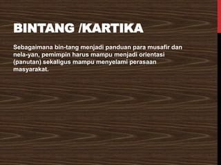 BINTANG /KARTIKA
Sebagaimana bin-tang menjadi panduan para musafir dan
nela-yan, pemimpin harus mampu menjadi orientasi
(panutan) sekaligus mampu menyelami perasaan
masyarakat.
 