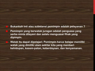Bukankah inti atau substansi pemimpin adalah pelayanan ?
Pemimpin yang berwatak juragan adalah penguasa yang
serba minta dilayani dan selalu menguasai fihak yang
dipimpin.
Watak itu dapat dipelajari; Pemimpin harus belajar memiliki
watak yang dimiliki alam sekitar kita yang memberi
kehidupan, kesem-patan, keberdayaan, dan kenyamanan.
 