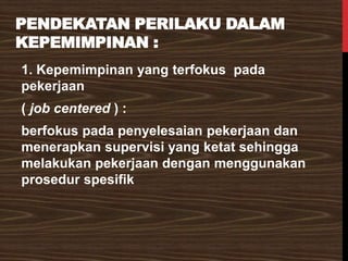 PENDEKATAN PERILAKU DALAM
KEPEMIMPINAN :
1. Kepemimpinan yang terfokus pada
pekerjaan
( job centered ) :
berfokus pada penyelesaian pekerjaan dan
menerapkan supervisi yang ketat sehingga
melakukan pekerjaan dengan menggunakan
prosedur spesifik
 