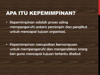 APA ITU KEPEMIMPINAN?
• Kepemimpinan adalah proses saling
mempengaruhi antara pemimpin dan pengikut
untuk mencapai tujuan organisasi.
• Kepemimpinan merupakan kemampuan
untuk mempengaruhi dan mengerakkan orang
lain guna mencapai tujuan tertentu disebut
 