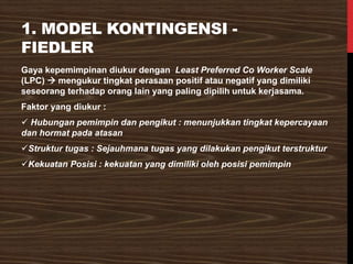 1. MODEL KONTINGENSI -
FIEDLER
Gaya kepemimpinan diukur dengan Least Preferred Co Worker Scale
(LPC) → mengukur tingkat perasaan positif atau negatif yang dimiliki
seseorang terhadap orang lain yang paling dipilih untuk kerjasama.
Faktor yang diukur :
✓ Hubungan pemimpin dan pengikut : menunjukkan tingkat kepercayaan
dan hormat pada atasan
✓Struktur tugas : Sejauhmana tugas yang dilakukan pengikut terstruktur
✓Kekuatan Posisi : kekuatan yang dimiliki oleh posisi pemimpin
 