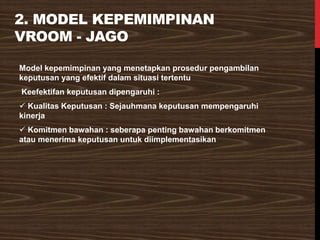 2. MODEL KEPEMIMPINAN
VROOM - JAGO
Model kepemimpinan yang menetapkan prosedur pengambilan
keputusan yang efektif dalam situasi tertentu
Keefektifan keputusan dipengaruhi :
✓ Kualitas Keputusan : Sejauhmana keputusan mempengaruhi
kinerja
✓ Komitmen bawahan : seberapa penting bawahan berkomitmen
atau menerima keputusan untuk diimplementasikan
 