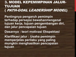 3. MODEL KEPEMIMPINAN JALUR-
TUJUAN
( PATH-GOAL LEADERSHIP MODEL)
Pentingnya pengaruh pemimpin
terhadap persepsi bawahanmengenai
tujuan kerja, tujuan pengembangan diri,
dan jalur pencapaian tujuan
Dasarnya : teori motivasi Ekspektasi
Klarifikasi jalur : Usaha pemimpin
memperjelas perilaku yang paling
mungkin menghasilkan pencapaian
tujuan
 