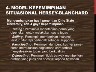 4. MODEL KEPEMIMPINAN
SITUASIONAL HERSEY-BLANCHARD
Mengembangkan hasil penelitian Ohio State
University, ada 4 gaya kepemimpinan :
✓ Telling : Pemimpin menetapkan peran yang
diperlukan untuk melakukan suatu tugas
✓ Selling : Pemimpin memberikan instruksi
tersturuktur tapi bertindak sebagai supporter
✓ Participating : Pemimpin dan pengikutnya sama-
sama memutuskan bagaimana cara terbaik
menyelesaikan tugas yang berkualitas
✓ Delegating : Pemimpin tidak banyak memberikan
arahan yang jelas dan spesifik kepada bawahan
 