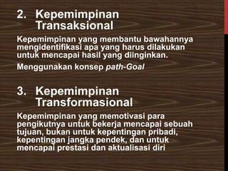 2. Kepemimpinan
Transaksional
Kepemimpinan yang membantu bawahannya
mengidentifikasi apa yang harus dilakukan
untuk mencapai hasil yang diinginkan.
Menggunakan konsep path-Goal
3. Kepemimpinan
Transformasional
Kepemimpinan yang memotivasi para
pengikutnya untuk bekerja mencapai sebuah
tujuan, bukan untuk kepentingan pribadi,
kepentingan jangka pendek, dan untuk
mencapai prestasi dan aktualisasi diri
 