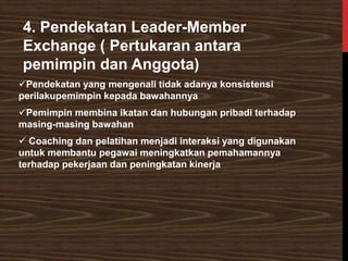 4. Pendekatan Leader-Member
Exchange ( Pertukaran antara
pemimpin dan Anggota)
✓Pendekatan yang mengenali tidak adanya konsistensi
perilakupemimpin kepada bawahannya
✓Pemimpin membina ikatan dan hubungan pribadi terhadap
masing-masing bawahan
✓ Coaching dan pelatihan menjadi interaksi yang digunakan
untuk membantu pegawai meningkatkan pemahamannya
terhadap pekerjaan dan peningkatan kinerja
 