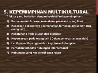 5. KEPEMIMPINAN MULTIKULTURAL
7 faktor yang berkaitan dengan keefektifan kepemimpinan :
1) Kemauan untuk peka ( memahami perasaan orang lain)
2) Kepekaan sebenarnya ( pemahaman terhadap diri sendiri dan
orang lain)
3) Kepatuhan ( Pada aturan dan otoritas)
4) Kepercayaan pada orang lain ( Dalam pemecahan masalah)
5) Lebih memilih pengambilan keputusan kelompok
6) Perhatian terhadap hubungan interpersonal
7) Hubungan yang kooperatif pada rekan
 