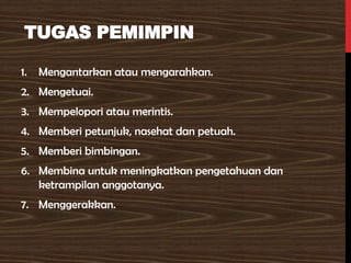 TUGAS PEMIMPIN
1. Mengantarkan atau mengarahkan.
2. Mengetuai.
3. Mempelopori atau merintis.
4. Memberi petunjuk, nasehat dan petuah.
5. Memberi bimbingan.
6. Membina untuk meningkatkan pengetahuan dan
ketrampilan anggotanya.
7. Menggerakkan.
 