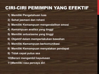 CIRI-CIRI PEMIMPIN YANG EFEKTIF
1) Memiliki Pengetahuan luas
2) Sehat jasmani dan rohani
3) Memiliki Kemampuan mengendalikan emosi
4) Kemampuan analisa yang tinggi
5) Memiliki antusiasme yang tinggi
6) Objektif dalam memperlakukan bawahan
7) Memiliki Kemampuan berkomunikasi
8) Memiliki Kemampuan menyatakan pendapat
9) Tidak cepat putus asa
10)Berani mengambil keputusan
11)Memiliki rasa percaya diri
 