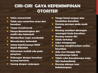 CIRI-CIRI GAYA KEPEMIMPINAN
OTORITER
• Selalu memerintah
• Tidak mau menerima saran dari
bawahan
• Tanpa musyawarah
• Hanya Mementingkan diri
sendiri dan kelompok
• Memberikan tugas mendadak
• Memaksakan kehendak
• Setiap keputusannya tidak
dapat dibantah
• Kekuasaan mutlak ada pada
pimpinan
• Hubungan dengan bawahan
kurang harmonis
• Senang dengan sanjungan
• Tanpa kenal ampun atas
kesalahan bawahan
• Kurang percaya pada anak
buah
• Kurang memberi dorongan
semangat kerja bawahan
• Kurang mawas diri
• Selalu tertutup
• Suka mengancam
• Kurang menghiraukan usulan
bawahan
• Ada rasa bangga bila
bawahannya takut
• Tidak suka bawahannya maju
dan berkembang
• Kurang adanya rasa
kekeluargaan
 
