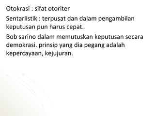 Otokrasi : sifat otoriter
Sentarlistik : terpusat dan dalam pengambilan
keputusan pun harus cepat.
Bob sarino dalam memutuskan keputusan secara
demokrasi. prinsip yang dia pegang adalah
kepercayaan, kejujuran.
 