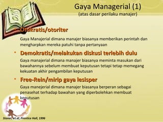Gaya Managerial (1)
(atas dasar perilaku manajer)
• Otokratis/otoriterOtokratis/otoriter
Gaya Manajerial dimana manajer biasanya memberikan perintah dan
mengharpkan mereka patuhi tanpa pertanyaan
• Demokratis/melakukan diskusi terlebih duluDemokratis/melakukan diskusi terlebih dulu
Gaya manajerial dimana manajer biasanya meminta masukan dari
bawahannya sebelum membuat keputusan tetapi tetap memegang
kekuatan akhir pengambilan keputusan
• Free-Rein/mirip gaya lesisperFree-Rein/mirip gaya lesisper
Gaya manejerial dimana manajer biasanya berperan sebagai
penasehat terhadap bawahan yang diperbolehkan membuat
keputusan
Stoner, et.al, Prentice Hall, 1996
 