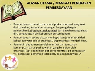 ALASAN UTAMA / MANFAAT PENERAPAN
PEMBERDAYAAN
KEPEMIMPINAN 18
• Pemberdayaan memicu dan menciptakan motivasi yang kuat
dari bawahan, karena berhubungan langsung dengan
pemenuhan kebutuhan tingkat tinggi dari bawahan (aktualisasi
diri, penghargaan diri,kebutuhan pertumbuhan).
• Pemberdayaan secara aktual meningkatkan jumlah total dari
kekuasaan yang ada di organisasi, shg organisasi menjadi kuat.
• Pemimpin dapat memperoleh manfaat dari tambahan
kemampuan partisipasi bawahan yang bisa diperoleh
organisasi (spt : pemimpin dpt berkonsentrasi pd pencapaian
visi organisasi, pemimpin tidak perlu selalu mengawasi ).*
 